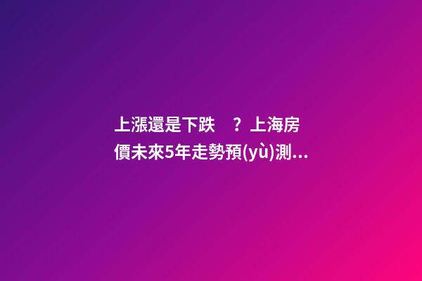 上漲還是下跌？上海房價未來5年走勢預(yù)測依據(jù)是什么？